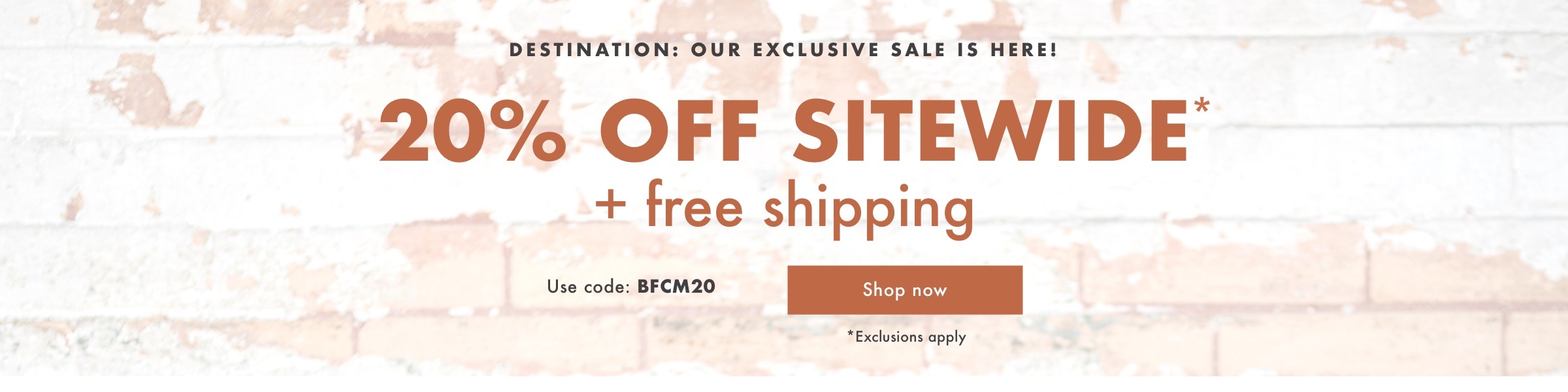 Destination: Our Exclusive Sale is HERE! Get 20% Off Sitewide* + Free Shipping with code: BFCM20. Shop now.